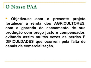 O Nosso PAA
Objetiva-se com o presente projeto
fortalecer a renda dos AGRICULTORES,
com a garantia de escoamento de sua
produção com preço justo e compensador,
evitando assim muitas vezes as perdas E
DIFICULDADES que ocorrem pela falta de
canais de comercialização.


 
