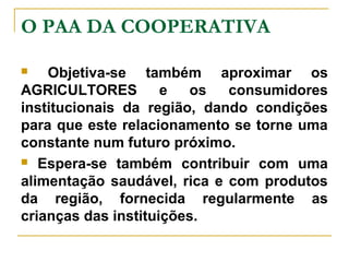 O PAA DA COOPERATIVA
Objetiva-se também aproximar os
AGRICULTORES
e
os
consumidores
institucionais da região, dando condições
para que este relacionamento se torne uma
constante num futuro próximo.
 Espera-se também contribuir com uma
alimentação saudável, rica e com produtos
da região, fornecida regularmente as
crianças das instituições.


 