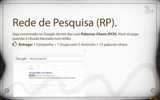Rede de Pesquisa (RP).
Seja encontrado no Google dentro das suas Palavras-Chave (PCH). Você só paga
quando é clicado baseado num leilão.
Entrega: 1 Campanha + 1 Grupo com 5 Anúncios + 15 palavras-chave.
 