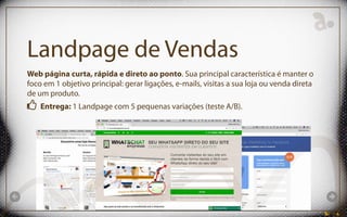 Landpage de Vendas
Web página curta, rápida e direto ao ponto. Sua principal característica é manter o
foco em 1 objetivo principal: gerar ligações, e-mails, visitas a sua loja ou venda direta
de um produto.
Entrega: 1 Landpage com 5 pequenas variações (teste A/B).
 