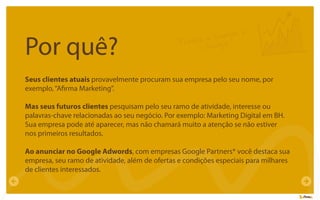 Por quê?
Seus clientes atuais provavelmente procuram sua empresa pelo seu nome, por
exemplo,“Aﬁrma Marketing”.
Mas seus futuros clientes pesquisam pelo seu ramo de atividade, interesse ou
palavras-chave relacionadas ao seu negócio. Por exemplo: Marketing Digital em BH.
Sua empresa pode até aparecer, mas não chamará muito a atenção se não estiver
nos primeiros resultados.
Ao anunciar no Google Adwords, com empresas Google Partners* você destaca sua
empresa, seu ramo de atividade, além de ofertas e condições especiais para milhares
de clientes interessados.
Porque o Google é
o Google
 