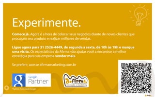 inovação e marketing
Experimente.
Comece já. Agora é a hora de colocar seus negócios diante de novos clientes que
procuram seu produto e realizar milhares de vendas.
Ligue agora para 31 2526-4449, de segunda a sexta, de 10h às 19h e marque
uma visita. Os especialistas da Aﬁrma vão ajudar você a encontrar a melhor
estratégia para sua empresa vender mais.
Se preferir, acesse aﬁrmamarketing.com.br
*Agência Autoriazada Google
 