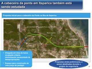 Proposta inicial para a cabeceira da Ponte na Ilha de Itaparica
17
Propostas ainda preliminares, a
serem detalhadas durante o
projeto de engenharia
▪ Chegada em área de baixa
ocupação urbana,
minimizando necessidade de
desapropriações
▪ Espaço para construção de
uma praça de pedágio
A cabeceira da ponte em Itaparica também está
sendo estudada
 