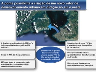 7
Mesmo com os planos
de desenvolvimento
urbano, quase 70% da
ilha seria destinada à
preservação ambiental
A ilha tem uma área total de 369 km² e
baixa densidade demográfica (158
hab/km²)
Cerca de 11% da ilha já urbanizada
20% das áreas já impactadas pela
antropização e com potencial de
desenvolvimento urbano
Salvador tem área de 707 km²
e alta densidade demográfica
(3.786 hab/km²)
Desenvolvimento urbano
apresenta sinais de saturação (p.
ex. trânsito)
Necessidade de resgate da
centralidade urbana da capital
A ponte possibilita a criação de um novo vetor de
desenvolvimento urbano em direção ao sul e oeste
 