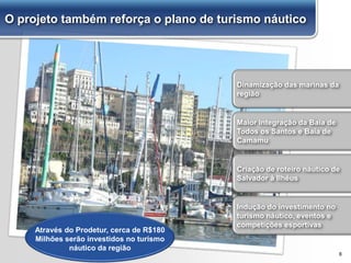8
Dinamização das marinas da
região
Maior integração da Baía de
Todos os Santos e Baía de
Camamu
Indução do investimento no
turismo náutico, eventos e
competições esportivas
Criação de roteiro náutico de
Salvador à Ilhéus
Através do Prodetur, cerca de R$180
Milhões serão investidos no turismo
náutico da região
O projeto também reforça o plano de turismo náutico
 