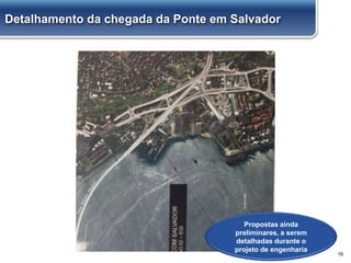 16
Propostas ainda
preliminares, a serem
detalhadas durante o
projeto de engenharia
Detalhamento da chegada da Ponte em Salvador
 