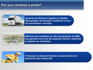 Aumento da eficiência logística na Região
Metropolitana de Salvador, facilitando o fluxo
de mercadorias e serviços
Melhoria das condições de vida da população da RMS,
que ganhará novo eixo de expansão urbana e melhores
condições de mobilidade
1
Promoção do desenvolvimento socioeconômico do
Recôncavo Sul e Baixo-Sul
Por que construir a ponte?
 