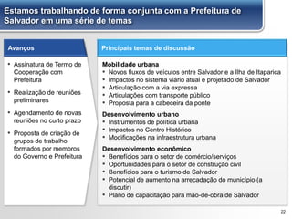 Estamos trabalhando de forma conjunta com a Prefeitura de
Salvador em uma série de temas
Principais temas de discussão
22
Avanços
▪ Assinatura de Termo de
Cooperação com
Prefeitura
▪ Realização de reuniões
preliminares
▪ Agendamento de novas
reuniões no curto prazo
▪ Proposta de criação de
grupos de trabalho
formados por membros
do Governo e Prefeitura
Mobilidade urbana
▪ Novos fluxos de veículos entre Salvador e a Ilha de Itaparica
▪ Impactos no sistema viário atual e projetado de Salvador
▪ Articulação com a via expressa
▪ Articulações com transporte público
▪ Proposta para a cabeceira da ponte
Desenvolvimento urbano
▪ Instrumentos de política urbana
▪ Impactos no Centro Histórico
▪ Modificações na infraestrutura urbana
Desenvolvimento econômico
▪ Benefícios para o setor de comércio/serviços
▪ Oportunidades para o setor de construção civil
▪ Benefícios para o turismo de Salvador
▪ Potencial de aumento na arrecadação do município (a
discutir)
▪ Plano de capacitação para mão-de-obra de Salvador
 