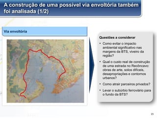 A construção de uma possível via envoltória também
foi analisada (1/2)
▪ Como evitar o impacto
ambiental significativo nas
margens da BTS, viveiro da
região?
▪ Qual o custo real de construção
de uma estrada no Recôncavo:
obras de arte, solos difíceis,
desapropriações e contornos
urbanos?
▪ Como atrair parceiros privados?
▪ Levar o subúrbio ferroviário para
o fundo da BTS?
Questões a considerar
Via envoltória
23
 