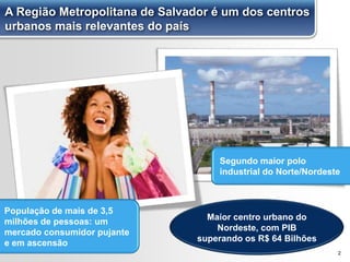 2
População de mais de 3,5
milhões de pessoas: um
mercado consumidor pujante
e em ascensão
Segundo maior polo
industrial do Norte/Nordeste
Maior centro urbano do
Nordeste, com PIB
superando os R$ 64 Bilhões
A Região Metropolitana de Salvador é um dos centros
urbanos mais relevantes do país
 