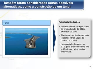 Túnel
Também foram consideradas outras possíveis
alternativas, como a construção de um túnel
▪ Inviabilidade técnica por conta
da profundidade da BTS e
extensão da obra
▪ Alto investimento demandado
(superior várias vezes ao
projeto da ponte)
▪ Necessidade de aterro na
BTS, para criação de uma ilha
artificial, com altos custos
ambientais
Principais limitações
39
 