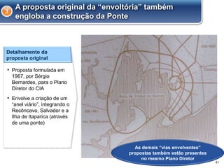 A proposta original da “envoltória” também
engloba a construção da Ponte
3
41
Detalhamento da
proposta original
▪ Proposta formulada em
1967, por Sérgio
Bernardes, para o Plano
Diretor do CIA
▪ Envolve a criação de um
“anel viário”, integrando o
Recôncavo, Salvador e a
Ilha de Itaparica (através
de uma ponte)
As demais “vias envolventes”
propostas também estão presentes
no mesmo Plano Diretor
 