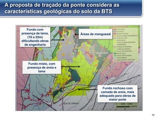 A proposta de traçado da ponte considera as
características geológicas do solo da BTS
52
Fundo com
presença de lama,
(10 a 25m)
dificultando obras
de engenharia
Fundo rochoso com
camada de areia, mais
adequado para obras de
maior porte
Áreas de manguezal
Fundo misto, com
presença de areia e
lama
 