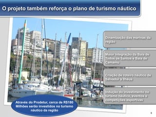 8
Dinamização das marinas da
região
Maior integração da Baía de
Todos os Santos e Baía de
Camamu
Indução do investimento no
turismo náutico, eventos e
competições esportivas
Criação de roteiro náutico de
Salvador à Ilhéus
Através do Prodetur, cerca de R$180
Milhões serão investidos no turismo
náutico da região
O projeto também reforça o plano de turismo náutico
 