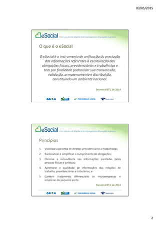 03/05/2015
2
O que é o eSocial
O eSocial é o instrumento de unificação da prestação
das informações referentes à escrituração das
obrigações fiscais, previdenciárias e trabalhistas e
tem por finalidade padronizar sua transmissão,
validação, armazenamento e distribuição,
constituindo um ambiente nacional.
Decreto 8373, de 2014
Princípios
1. Viabilizar a garantia de direitos previdenciários e trabalhistas;
2. Racionalizar e simplificar o cumprimento de obrigações;
3. Eliminar a redundância nas informações prestadas pelas
pessoas físicas e jurídicas;
4. Aprimorar a qualidade de informações das relações de
trabalho, previdenciárias e tributárias; e
5. Conferir tratamento diferenciado às microempresas e
empresas de pequeno porte.
Decreto 8373, de 2014
 