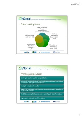 03/05/2015
2
O que é o eSocial
O eSocial é o instrumento de unificação da prestação
das informações referentes à escrituração das
obrigações fiscais, previdenciárias e trabalhistas e
tem por finalidade padronizar sua transmissão,
validação, armazenamento e distribuição,
constituindo um ambiente nacional.
Decreto 8373, de 2014
Princípios
1. Viabilizar a garantia de direitos previdenciários e trabalhistas;
2. Racionalizar e simplificar o cumprimento de obrigações;
3. Eliminar a redundância nas informações prestadas pelas
pessoas físicas e jurídicas;
4. Aprimorar a qualidade de informações das relações de
trabalho, previdenciárias e tributárias; e
5. Conferir tratamento diferenciado às microempresas e
empresas de pequeno porte.
Decreto 8373, de 2014
 