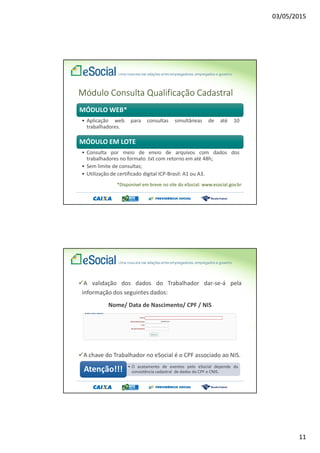 03/05/2015
11
MÓDULO WEB*
• Aplicação web para consultas simultâneas de até 10
trabalhadores.
MÓDULO EM LOTE
• Consulta por meio de envio de arquivos com dados dos
trabalhadores no formato .txt com retorno em até 48h;
• Sem limite de consultas;
• Utilização de certificado digital ICP-Brasil: A1 ou A3.
Módulo Consulta Qualificação Cadastral
*Disponível em breve no site do eSocial: www.esocial.gov.br
A validação dos dados do Trabalhador dar-se-á pela
informação dos seguintes dados:
Nome/ Data de Nascimento/ CPF / NIS
A chave do Trabalhador no eSocial é o CPF associado ao NIS.
• O acatamento de eventos pelo eSocial depende da
consistência cadastral de dados do CPF e CNIS.Atenção!!!
 