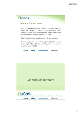 03/05/2015
13
Informações adicionais
• Se o empregado já possuir registro no Cadastro PIS, os
dados de NOME e DATA DE NASCIMENTO serão
atualizados pelo próprio empregador, sem a necessidade
do trabalhador ir até uma agência da CAIXA;
• O CPF, se em branco no cadastro do PIS, será povoado;
• Para empregadores pessoa física equiparado com número
de inscrição CEI, está disponível apenas o módulo de
cadastramento ON LINE.
Conceitos importantes
 