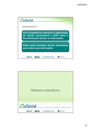 03/05/2015
15
Importante!!!
Para competências anteriores à implantação
do eSocial, permanecerá o SEFIP como a
ferramenta para prestar as informações.
Estão sendo estudadas formas alternativas
para tratar essas informações.
Reflexos e benefícios
 