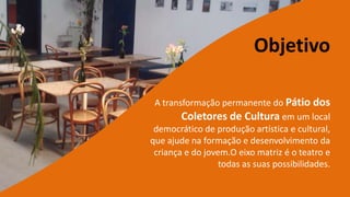 ObjetivoA transformação permanente do Pátio dos Coletores de Cultura em um local democrático de produção artística e cultural, que ajude na formação e desenvolvimento da criança e do jovem.O eixo matriz é o teatro e todas as suas possibilidades.