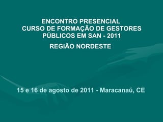 ENCONTRO PRESENCIAL  CURSO DE FORMAÇÃO DE GESTORES PÚBLICOS EM SAN - 2011 REGIÃO NORDESTE   15 e 16 de agosto de 2011 - Maracanaú, CE   