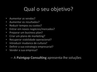Qual o seu objetivo? 
• Aumentar as vendas? 
• Aumentar os resultados? 
• Reduzir tempos ou custos? 
• Entrar em novos negócios/mercados? 
• Preparar um business plan? 
• Criar um plano de marketing? 
• Recuperar viabilidade operacional? 
• Introduzir mudanca de cultura? 
• Definir a sua estrategia empresarial? 
• Vender a sua empresa? 
– A Paintgap Consulting apresenta-lhe soluções 
 