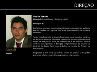 Pedro Santos 
Licenciado (Contabilidade e Auditoria, ISCAC) 
Português (N) 
Profissional com vasta experiência profissional em consultoria e auditoria. 
Exerceu funções em cargos de direção de departamento e de gestão de 
empresas. 
Tendo iniciado carreira profissional exercendo como consultor nas áreas 
de Recursos Humanos, Financeira e Comercial, assumiu posteriormente 
cargos de direção das áreas de contabilidade e de auditoria. Inclui-se 
ainda na sua experiência a definição e implementação de Sistemas de 
Controlo de Gestão bem como trabalhos no âmbito de Projetos de 
Investimento. 
Pragmático e com uma capacidade natural de análise e de gestão, 
promoveu soluções para inúmeros problemas empresariais. 
Partner 
DIREÇÃO 
 