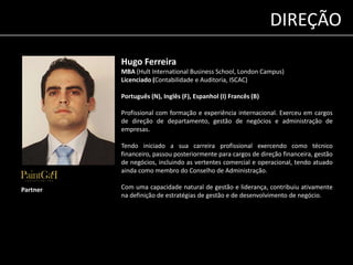 Hugo Ferreira 
MBA (Hult International Business School, London Campus) 
Licenciado (Contabilidade e Auditoria, ISCAC) 
Português (N), Inglês (F), Espanhol (I) Francês (B) 
Profissional com formação e experiência internacional. Exerceu em cargos 
de direção de departamento, gestão de negócios e administração de 
empresas. 
Tendo iniciado a sua carreira profissional exercendo como técnico 
financeiro, passou posteriormente para cargos de direção financeira, gestão 
de negócios, incluindo as vertentes comercial e operacional, tendo atuado 
ainda como membro do Conselho de Administração. 
Com uma capacidade natural de gestão e liderança, contribuiu ativamente 
na definição de estratégias de gestão e de desenvolvimento de negócio. 
Partner 
DIREÇÃO 
 