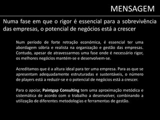 MENSAGEM 
Numa fase em que o rigor é essencial para a sobrevivência 
das empresas, o potencial de negócios está a crescer 
Num período de forte retração económica, é essencial ter uma 
abordagem sóbria e realista na organização e gestão das empresas. 
Contudo, apesar de atravessarmos uma fase onde é necessário rigor, 
os melhores negócios mantém-se e desenvolvem-se. 
Acreditamos que é a altura ideal para ter uma empresa. Para as que se 
apresentam adequadamente estruturadas e sustentáveis, o número 
de players está a reduzir-se e o potencial de negócios está a crescer. 
Para o apoiar, Paintgap Consulting tem uma aproximação metódica e 
sistemática de acordo com o trabalho a desenvolver, combinando a 
utilização de diferentes metodologias e ferramentas de gestão. 
 