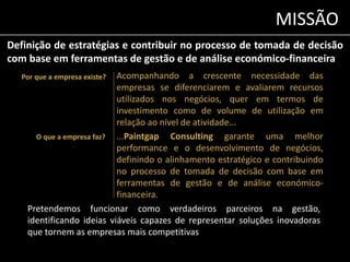 MISSÃO 
Definição de estratégias e contribuir no processo de tomada de decisão 
com base em ferramentas de gestão e de análise económico-financeira 
Acompanhando a crescente necessidade das 
empresas se diferenciarem e avaliarem recursos 
utilizados nos negócios, quer em termos de 
investimento como de volume de utilização em 
relação ao nível de atividade... 
...Paintgap Consulting garante uma melhor 
performance e o desenvolvimento de negócios, 
definindo o alinhamento estratégico e contribuindo 
no processo de tomada de decisão com base em 
ferramentas de gestão e de análise económico-financeira. 
Por que a empresa existe? 
O que a empresa faz? 
Pretendemos funcionar como verdadeiros parceiros na gestão, 
identificando ideias viáveis capazes de representar soluções inovadoras 
que tornem as empresas mais competitivas 
 