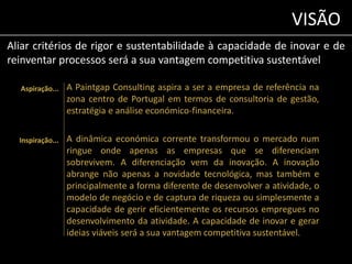 VISÃO 
Aliar critérios de rigor e sustentabilidade à capacidade de inovar e de 
reinventar processos será a sua vantagem competitiva sustentável 
Aspiração... A Paintgap Consulting aspira a ser a empresa de referência na 
zona centro de Portugal em termos de consultoria de gestão, 
estratégia e análise económico-financeira. 
A dinâmica económica corrente transformou o mercado num 
ringue onde apenas as empresas que se diferenciam 
sobrevivem. A diferenciação vem da inovação. A inovação 
abrange não apenas a novidade tecnológica, mas também e 
principalmente a forma diferente de desenvolver a atividade, o 
modelo de negócio e de captura de riqueza ou simplesmente a 
capacidade de gerir eficientemente os recursos empregues no 
desenvolvimento da atividade. A capacidade de inovar e gerar 
ideias viáveis será a sua vantagem competitiva sustentável. 
Inspiração... 
 
