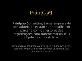 Paintgap Consulting é uma empresa de 
consultoria de gestão que trabalha em 
parceria com os gestores das 
organizações para transformar os seus 
objetivos em realidade. 
Definimos o alinhamento estratégico e ajudamos a gerir 
recursos. Organizamos e motivamos as pessoas para 
darem o seu melhor. 
 
