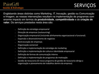 SERVIÇOS Gestão & Estratégia 
Englobando áreas distintas como Marketing, IT, Inovação, gestão ou Comunicação 
e Imagem, as nossas intervenções resultam na implementação de programas com 
enorme impacto em termos de produtividade, competitividade e de criação de 
valor. Os serviços prestados nesta área são: 
₋ Definição de estratégia empresarial 
₋ Direcção de empresas (outsourcing) 
₋ Organização empresarial (incluindo alinhamento organizacional e funcional) 
₋ Expansão e desenvolvimento de negócios 
₋ Restruturação de empresas 
₋ Organização comercial 
₋ Definição e implementação de estratégia de marketing 
₋ Definição e implementação de cultura e identidade empresarial 
₋ Definição de formas de comunicação interna 
₋ Definição e implementação de programas de motivação 
₋ Gestão de tesouraria (O nosso programa de gestão de tesouraria obriga a 
organização e planeamento de trabalhos dentro da empresa) 
 