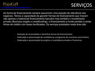 SERVIÇOS 
Incentivos & Financiamento 
As forma de financiamento sempre assumiram uma posição de relevância nos 
negócios. Temos a capacidade de garantir formas de financiamento que incluem 
não apenas o tradicional financiamento bancário mas também o investimento 
privado (Business angels e crowdfunding), o financiamento a fundo perdido e ainda 
linhas de crédito com taxas bonificadas. Os serviços prestados nesta área são: 
₋ Avaliação de necessidades e identificar formas de financiamento 
₋ Elaboração e apresentação de candidaturas a programas de incentivos comunitários 
₋ Elaboração e apresentação de projetos a investidores privados e financeiras 
 