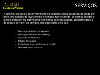 SERVIÇOS 
Estudos & Projetos 
A compra, criação ou desenvolvimento de negócios é hoje desenvolvida tendo por 
base uma decisão de investimento informada. Neste sentido, os nossos estudos e 
planos oferecem-lhe clarividência em termos de produtividade, competitividade e 
de criação de valor. Os serviços prestados nesta área são: 
₋ Elaboração de Planos de Negócios 
₋ Elaboração de Planos de marketing 
₋ Análise de investimentos 
₋ Estudos de mercado 
₋ Avaliação de empresas (compra e venda) 
₋ Criação de novas empresas 
 