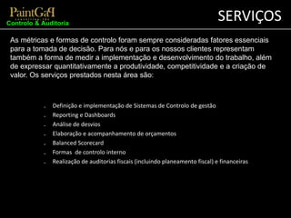 SERVIÇOS 
Controlo & Auditoria 
As métricas e formas de controlo foram sempre consideradas fatores essenciais 
para a tomada de decisão. Para nós e para os nossos clientes representam 
também a forma de medir a implementação e desenvolvimento do trabalho, além 
de expressar quantitativamente a produtividade, competitividade e a criação de 
valor. Os serviços prestados nesta área são: 
₋ Definição e implementação de Sistemas de Controlo de gestão 
₋ Reporting e Dashboards 
₋ Análise de desvios 
₋ Elaboração e acompanhamento de orçamentos 
₋ Balanced Scorecard 
₋ Formas de controlo interno 
₋ Realização de auditorias fiscais (incluindo planeamento fiscal) e financeiras 
 