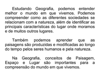 Estudando Geografia, podemos entender
melhor o mundo em que vivemos. Podemos
compreender como as diferentes sociedades se
relacionam com a natureza, além de identificar as
principais características do lugar onde moramos
e de muitos outros lugares.

    Também podemos aprender que as
paisagens são produzidas e modificadas ao longo
do tempo pelos seres humanos e pela natureza.

   Na Geografia, conceitos de Paisagem,
Espaço e Lugar são importantes para a
compreensão do mundo em que vivemos.
 