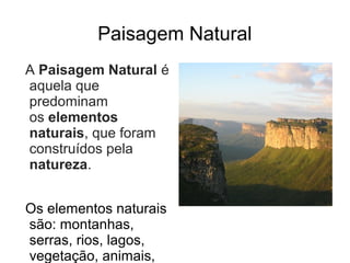 Paisagem Natural
A Paisagem Natural é
aquela que
predominam
os elementos
naturais, que foram
construídos pela
natureza.


Os elementos naturais
são: montanhas,
serras, rios, lagos,
vegetação, animais,
 