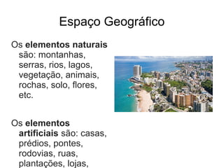 Espaço Geográfico
Os elementos naturais
 são: montanhas,
 serras, rios, lagos,
 vegetação, animais,
 rochas, solo, flores,
 etc.


Os elementos
 artificiais são: casas,
 prédios, pontes,
 rodovias, ruas,
 plantações, lojas,
 