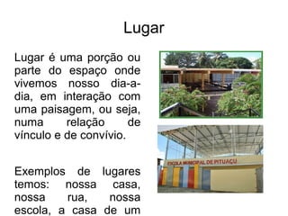 Lugar
Lugar é uma porção ou
parte do espaço onde
vivemos nosso dia-a-
dia, em interação com
uma paisagem, ou seja,
numa      relação      de
vínculo e de convívio.


Exemplos de lugares
temos: nossa casa,
nossa    rua,   nossa
escola, a casa de um
 