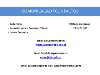 COMUNICAÇÃO / CONTACTOS
- Caderneta Telefone da escola
- Reuniões com o Professor Titular 213 429 303
- Inovar Consulta
Email da Coordenadora:
marta.cabrita@abc.edu.pt
Email Geral do Agrupamento:
espm@abc.edu.pt
Email da Associação de Pais: apgaivotas@gmail.com
 