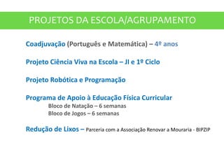 PROJETOS DA ESCOLA/AGRUPAMENTO
Coadjuvação (Português e Matemática) – 4º anos
Projeto Ciência Viva na Escola – JI e 1º Ciclo
Projeto Robótica e Programação
Programa de Apoio à Educação Física Curricular
Bloco de Natação – 6 semanas
Bloco de Jogos – 6 semanas
Redução de Lixos – Parceria com a Associação Renovar a Mouraria - BIPZIP
 