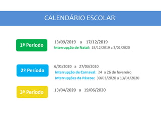 CALENDÁRIO ESCOLAR
1º Período
2º Período
3º Período
13/09/2019 a 17/12/2019
Interrupção de Natal: 18/12/2019 a 3/01/2020
6/01/2020 a 27/03/2020
Interrupção de Carnaval: 24 a 26 de fevereiro
Interrupções da Páscoa: 30/03/2020 a 13/04/2020
13/04/2020 a 19/06/2020
 