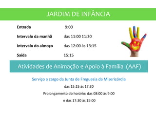 JARDIM DE INFÂNCIA
Entrada 9:00
Intervalo da manhã das 11:00 11:30
Intervalo do almoço das 12:00 às 13:15
Saída 15:15
Atividades de Animação e Apoio à Família (AAF)
Serviço a cargo da Junta de Freguesia da Misericórdia
das 15:15 às 17:30
Prolongamento do horário: das 08:00 às 9:00
e das 17:30 às 19:00
 