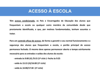 ACESSO À ESCOLA
Têm acesso condicionado, os Pais e Encarregados de Educação dos alunos que
frequentam a escola ou qualquer outro membro da comunidade desde que
previamente identificado, e que, por motivos fundamentados, tenham assuntos a
tratar.
Para um controle eficaz do acesso, de forma a garantir o seu normal funcionamento e a
segurança dos alunos que frequentam a escola, o portão principal de acesso
permanece fechado. O mesmo deve apenas permanecer aberto o tempo estritamente
necessário para as entradas e saídas dos alunos da escola:
-entrada às 9:00 (JI) /9:15 (1º ciclo )- Fecho às 9:25
-saída às 15:15 (JI)/16:00 (1º ciclo)
-saída às 16:00/17:30 (1º ciclo)
 