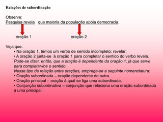 Relações de subordinação
Observe:
Pesquisa revela que maioria da população apóia democracia.
oração 1 oração 2
Veja que:
• Na oração 1, temos um verbo de sentido incompleto: revelar;
• A oração 2 junta-se à oração 1 para completar o sentido do verbo revela.
Pode-se dizer, então, que a oração é dependente da oração 1, já que serve
para completar-lhe o sentido.
Nesse tipo de relação entre orações, emprega-se a seguinte nomenclatura:
• Oração subordinada – oração dependente de outra.
• Oração principal – oração à qual se liga uma subordinada.
• Conjunção subordinativa – conjunção que relaciona uma oração subordinada
a uma principal..
 