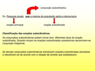 conjunção subordinativa
Ex: Pesquisa revela que a maioria da população apóia a democracia.
oração principal oração subordinada
Classificação das orações subordinativas
As conjunções subordinativas podem iniciar dois diferentes tipos de oração
subordinada. Quando iniciam as orações subordinadas substantivas denominam-se
conjunção integrante.
As demais conjunções subordinativas introduzem orações subordinadas adverbiais
e classificam-se de acordo com a relação de sentido que estabelecem.
 