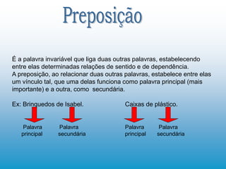 É a palavra invariável que liga duas outras palavras, estabelecendo
entre elas determinadas relações de sentido e de dependência.
A preposição, ao relacionar duas outras palavras, estabelece entre elas
um vínculo tal, que uma delas funciona como palavra principal (mais
importante) e a outra, como secundária.
Ex: Brinquedos de Isabel. Caixas de plástico.
Palavra Palavra Palavra Palavra
principal secundária principal secundária
 