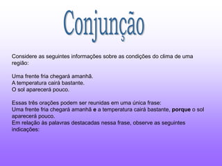 Considere as seguintes informações sobre as condições do clima de uma
região:
Uma frente fria chegará amanhã.
A temperatura cairá bastante.
O sol aparecerá pouco.
Essas três orações podem ser reunidas em uma única frase:
Uma frente fria chegará amanhã e a temperatura cairá bastante, porque o sol
aparecerá pouco.
Em relação às palavras destacadas nessa frase, observe as seguintes
indicações:
 