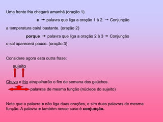 Uma frente fria chegará amanhã (oração 1)
e  palavra que liga a oração 1 à 2.  Conjunção
a temperatura cairá bastante. (oração 2)
porque  palavra que liga a oração 2 à 3  Conjunção
o sol aparecerá pouco. (oração 3)
Considere agora esta outra frase:
sujeito
Chuva e frio atrapalharão o fim de semana dos gaúchos.
palavras de mesma função (núcleos do sujeito)
Note que a palavra e não liga duas orações, e sim duas palavras de mesma
função. A palavra e também nesse caso é conjunção.
 